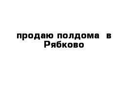 продаю полдома  в Рябково